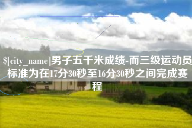 资兴男子五千米成绩-而三级运动员标准为在17分30秒至16分30秒之间完成赛程