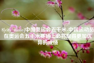 资兴中国奥运会五千米-中国运动员在奥运会五千米赛场上必将取得更加优异的成绩