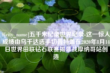 资兴五千米纪录世界纪录-这一惊人成绩由乌干达选手切普特盖在2020年8月14日世界田联钻石联赛揭幕战摩纳哥站创造