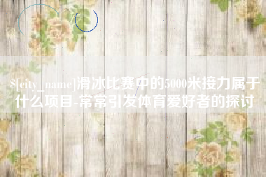资兴滑冰比赛中的5000米接力属于什么项目-常常引发体育爱好者的探讨